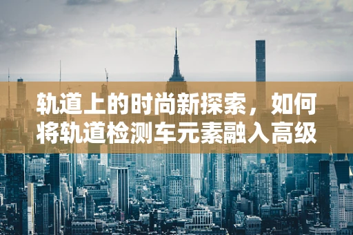 轨道上的时尚新探索，如何将轨道检测车元素融入高级时装设计？