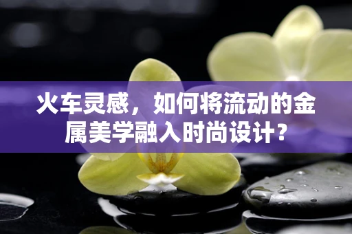 火车灵感，如何将流动的金属美学融入时尚设计？