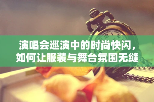 演唱会巡演中的时尚快闪，如何让服装与舞台氛围无缝对接？