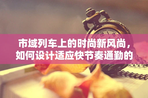 市域列车上的时尚新风尚，如何设计适应快节奏通勤的时尚服饰？