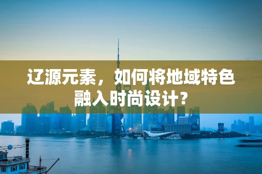 辽源元素，如何将地域特色融入时尚设计？