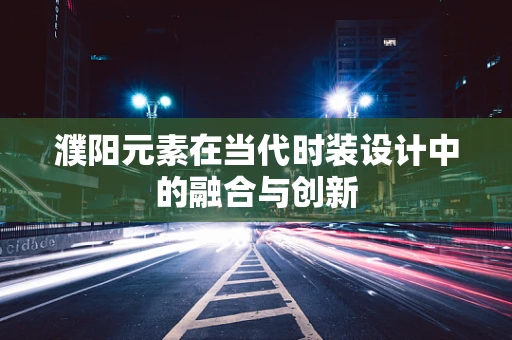 濮阳元素在当代时装设计中的融合与创新