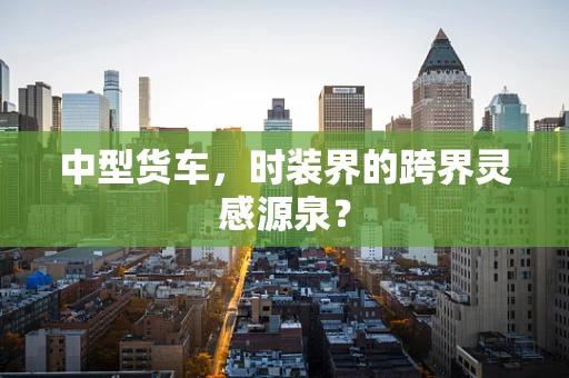 中型货车，时装界的跨界灵感源泉？