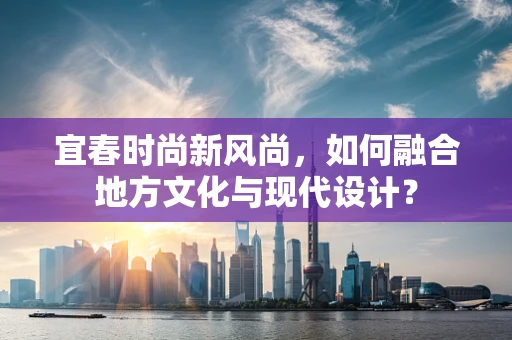 宜春时尚新风尚，如何融合地方文化与现代设计？