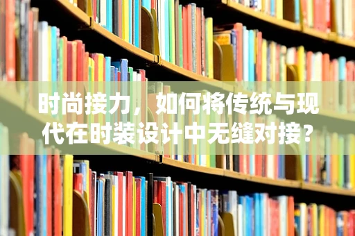 时尚接力，如何将传统与现代在时装设计中无缝对接？