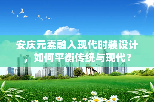 安庆元素融入现代时装设计，如何平衡传统与现代？