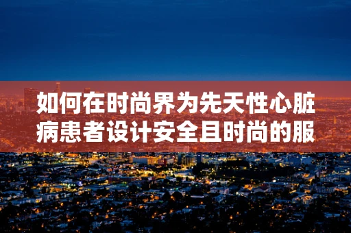 如何在时尚界为先天性心脏病患者设计安全且时尚的服装？