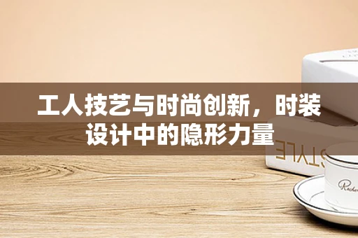工人技艺与时尚创新，时装设计中的隐形力量