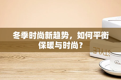 冬季时尚新趋势，如何平衡保暖与时尚？