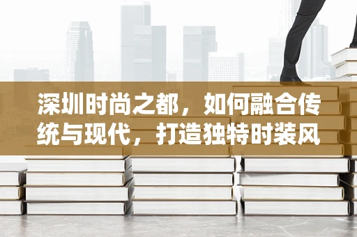 深圳时尚之都，如何融合传统与现代，打造独特时装风格？