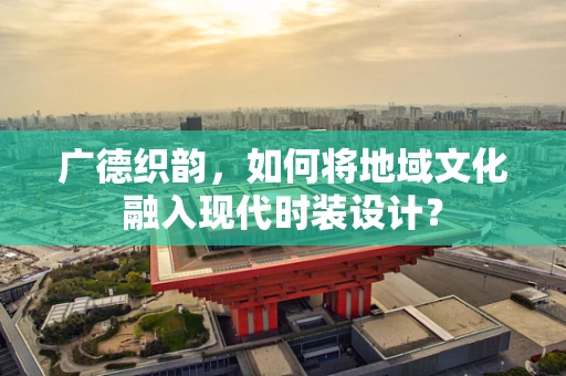 广德织韵，如何将地域文化融入现代时装设计？