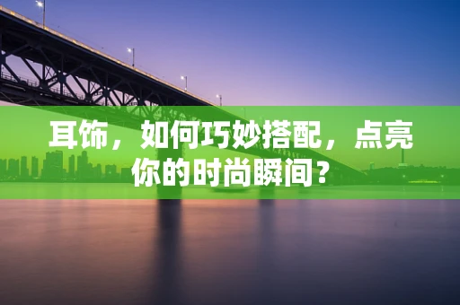 耳饰，如何巧妙搭配，点亮你的时尚瞬间？