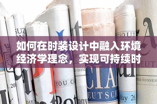 如何在时装设计中融入环境经济学理念，实现可持续时尚？