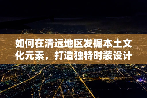 如何在清远地区发掘本土文化元素，打造独特时装设计风格？