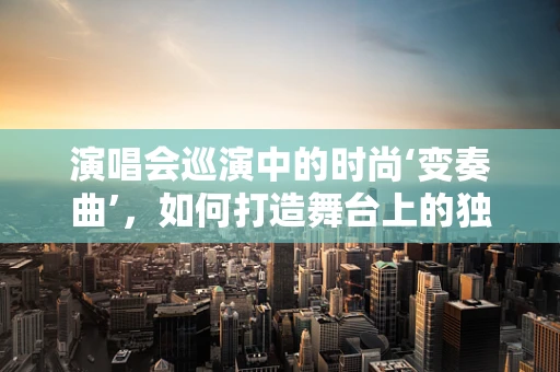 演唱会巡演中的时尚‘变奏曲’，如何打造舞台上的独特风格？