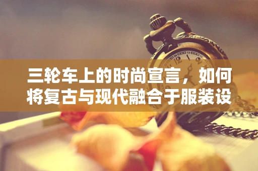 三轮车上的时尚宣言，如何将复古与现代融合于服装设计？
