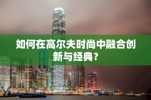 如何在高尔夫时尚中融合创新与经典？