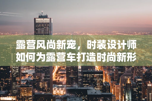 露营风尚新宠，时装设计师如何为露营车打造时尚新形象？