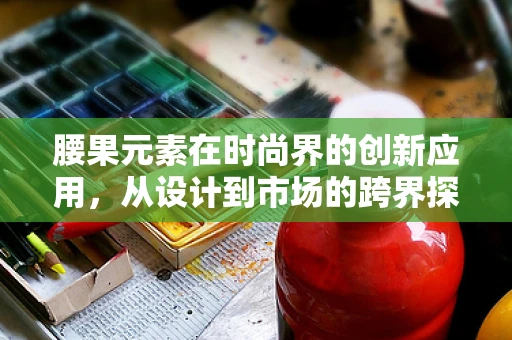 腰果元素在时尚界的创新应用，从设计到市场的跨界探索