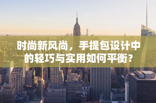 时尚新风尚，手提包设计中的轻巧与实用如何平衡？