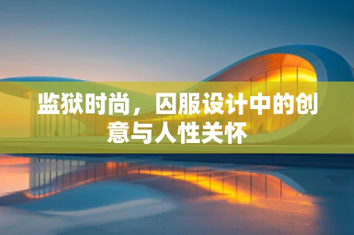 监狱时尚，囚服设计中的创意与人性关怀