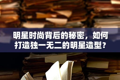 明星时尚背后的秘密，如何打造独一无二的明星造型？