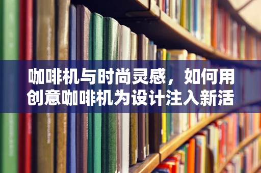 咖啡机与时尚灵感，如何用创意咖啡机为设计注入新活力？
