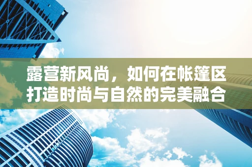露营新风尚，如何在帐篷区打造时尚与自然的完美融合？