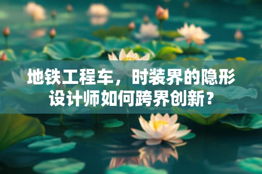 地铁工程车，时装界的隐形设计师如何跨界创新？