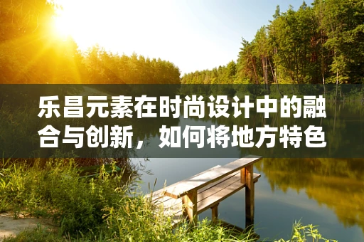 乐昌元素在时尚设计中的融合与创新，如何将地方特色融入国际时尚舞台？