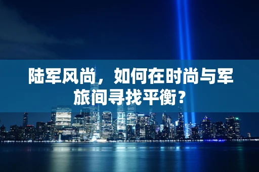 陆军风尚，如何在时尚与军旅间寻找平衡？