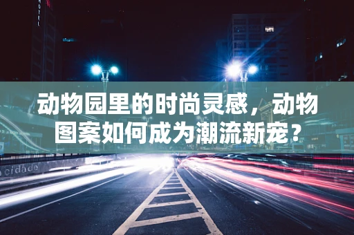 动物园里的时尚灵感，动物图案如何成为潮流新宠？