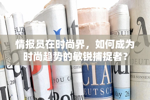 情报员在时尚界，如何成为时尚趋势的敏锐捕捉者？