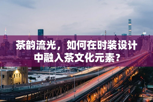 茶韵流光，如何在时装设计中融入茶文化元素？