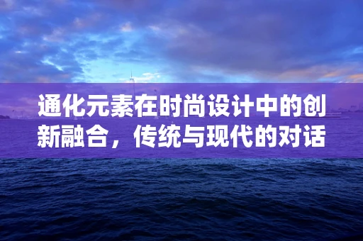 通化元素在时尚设计中的创新融合，传统与现代的对话