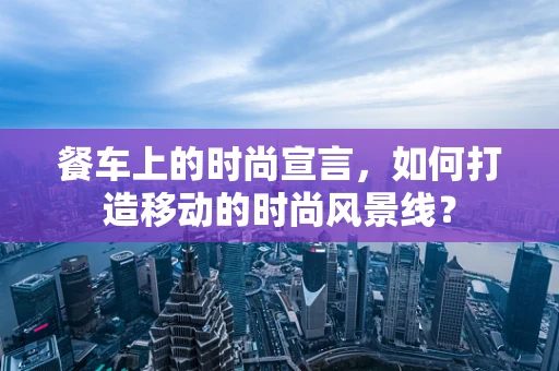 餐车上的时尚宣言，如何打造移动的时尚风景线？