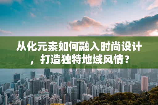 从化元素如何融入时尚设计，打造独特地域风情？