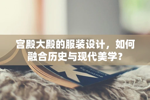 宫殿大殿的服装设计，如何融合历史与现代美学？
