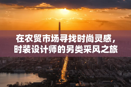 在农贸市场寻找时尚灵感，时装设计师的另类采风之旅