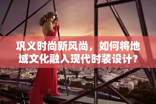 巩义时尚新风尚，如何将地域文化融入现代时装设计？
