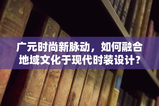 广元时尚新脉动，如何融合地域文化于现代时装设计？