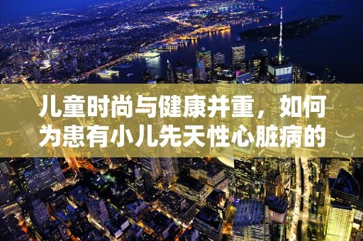 儿童时尚与健康并重，如何为患有小儿先天性心脏病的孩子设计安全时尚的服装？