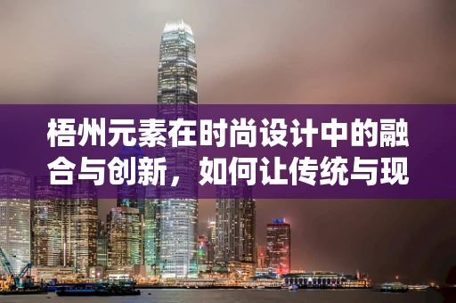 梧州元素在时尚设计中的融合与创新，如何让传统与现代共舞？