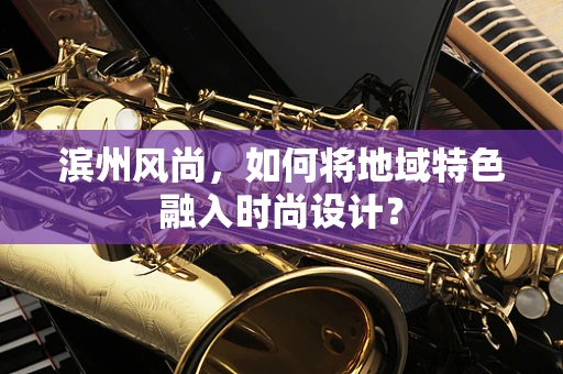 滨州风尚，如何将地域特色融入时尚设计？