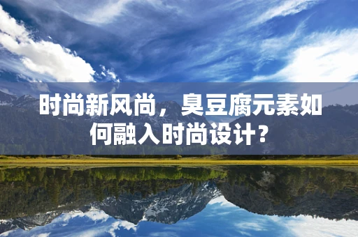时尚新风尚，臭豆腐元素如何融入时尚设计？