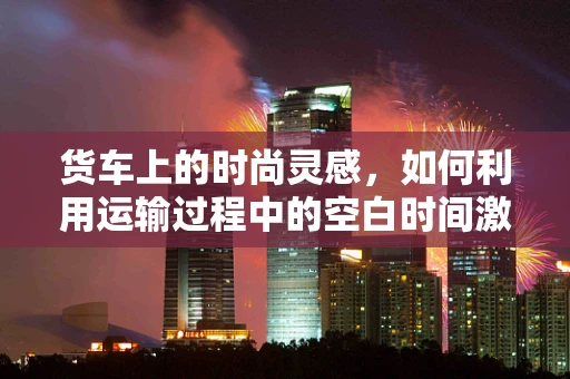 货车上的时尚灵感，如何利用运输过程中的空白时间激发创意？