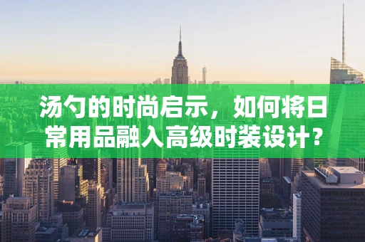 汤勺的时尚启示，如何将日常用品融入高级时装设计？