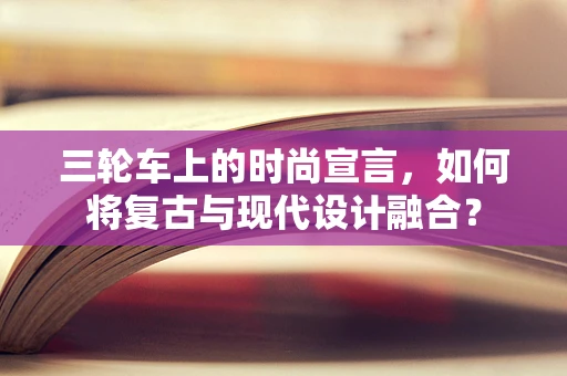 三轮车上的时尚宣言，如何将复古与现代设计融合？