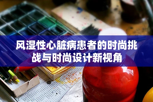 风湿性心脏病患者的时尚挑战与时尚设计新视角