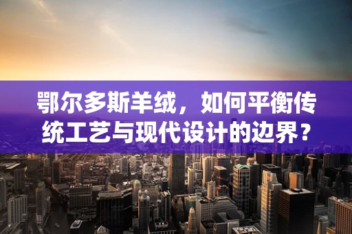 鄂尔多斯羊绒，如何平衡传统工艺与现代设计的边界？